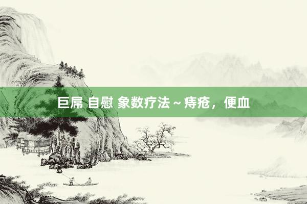 巨屌 自慰 象数疗法～痔疮，便血