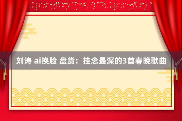 刘涛 ai换脸 盘货：挂念最深的3首春晚歌曲