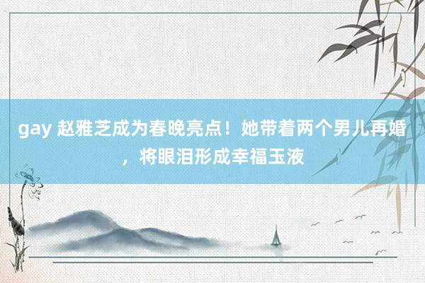 gay 赵雅芝成为春晚亮点！她带着两个男儿再婚，将眼泪形成幸福玉液