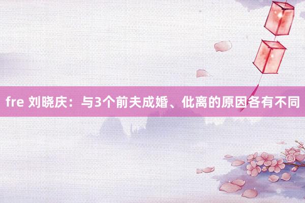 fre 刘晓庆：与3个前夫成婚、仳离的原因各有不同
