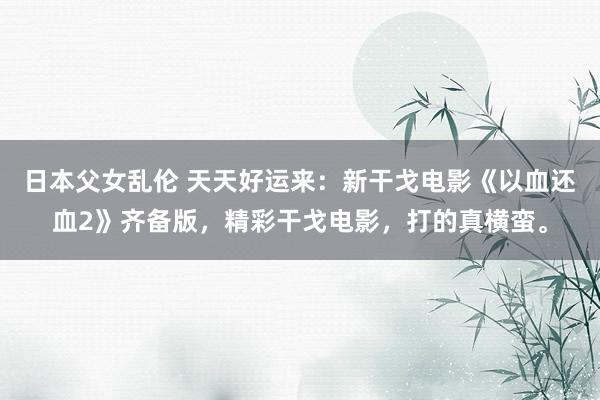 日本父女乱伦 天天好运来：新干戈电影《以血还血2》齐备版，精彩干戈电影，打的真横蛮。